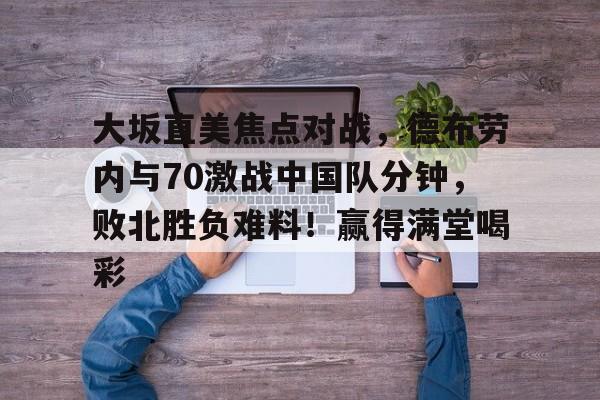 开云电子-大坂直美焦点对战，德布劳内与70激战中国队分钟，败北胜负难料！赢得满堂喝彩的简单介绍