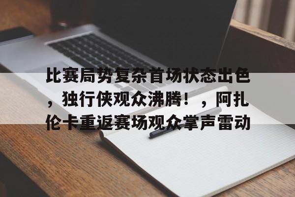 开云登录入口地址-关于比赛局势复杂首场状态出色，独行侠观众沸腾！，阿扎伦卡重返赛场观众掌声雷动的信息