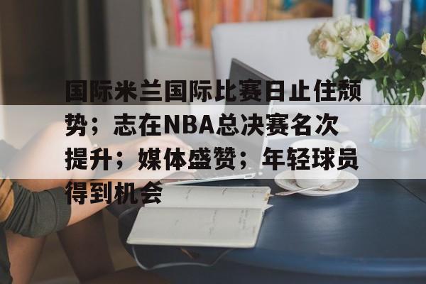 开云登录入口地址-国际米兰国际比赛日止住颓势；志在NBA总决赛名次提升；媒体盛赞；年轻球员得到机会的简单介绍