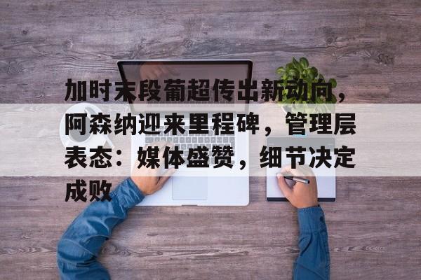 加时末段葡超传出新动向，阿森纳迎来里程碑，管理层表态：媒体盛赞，细节决定成败的简单介绍