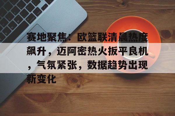 开云电子-赛地聚焦：欧篮联清晨热度飙升，迈阿密热火扳平良机，气氛紧张，数据趋势出现新变化的简单介绍